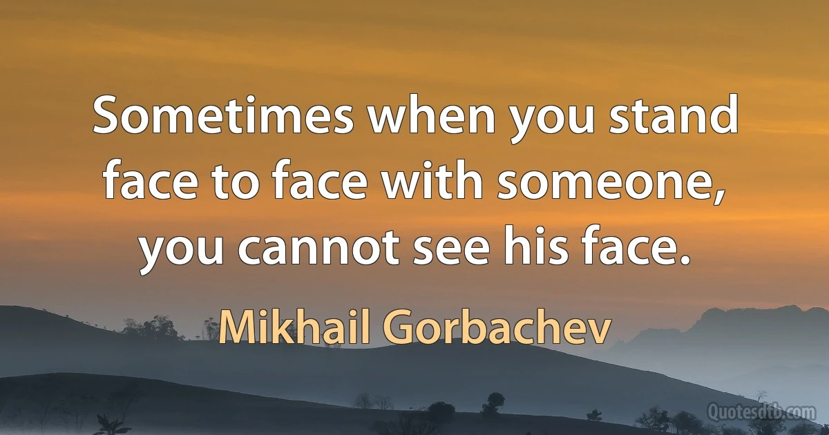 Sometimes when you stand face to face with someone, you cannot see his face. (Mikhail Gorbachev)