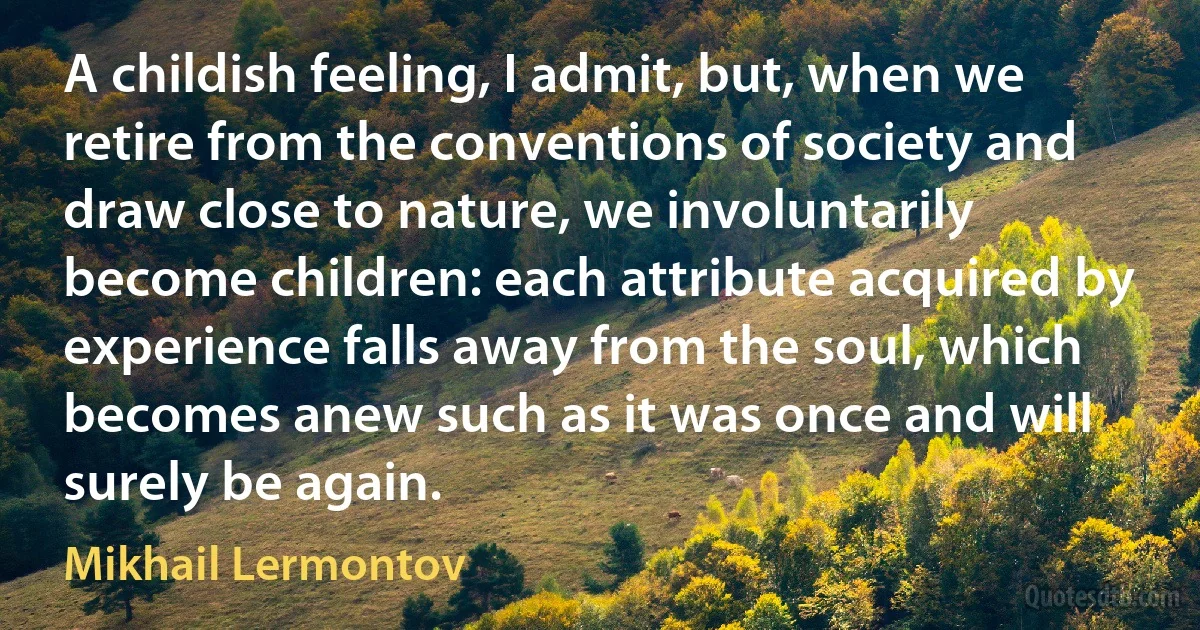 A childish feeling, I admit, but, when we retire from the conventions of society and draw close to nature, we involuntarily become children: each attribute acquired by experience falls away from the soul, which becomes anew such as it was once and will surely be again. (Mikhail Lermontov)