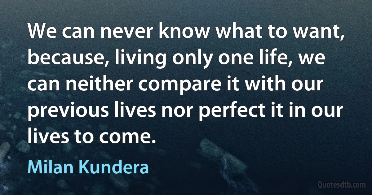 We can never know what to want, because, living only one life, we can neither compare it with our previous lives nor perfect it in our lives to come. (Milan Kundera)