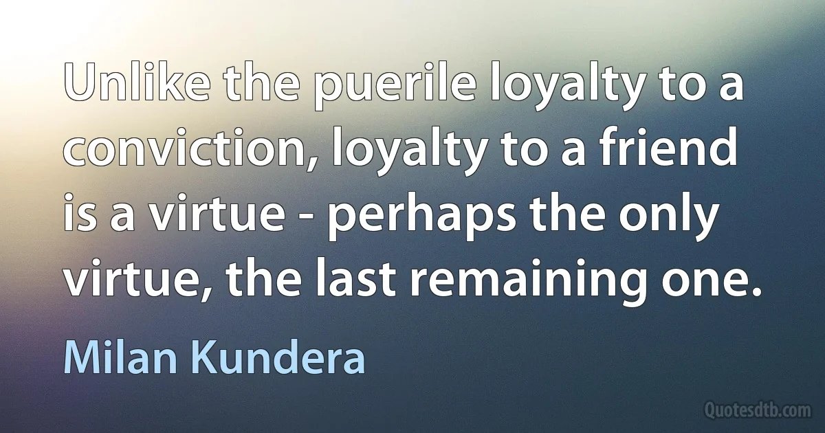 Unlike the puerile loyalty to a conviction, loyalty to a friend is a virtue - perhaps the only virtue, the last remaining one. (Milan Kundera)