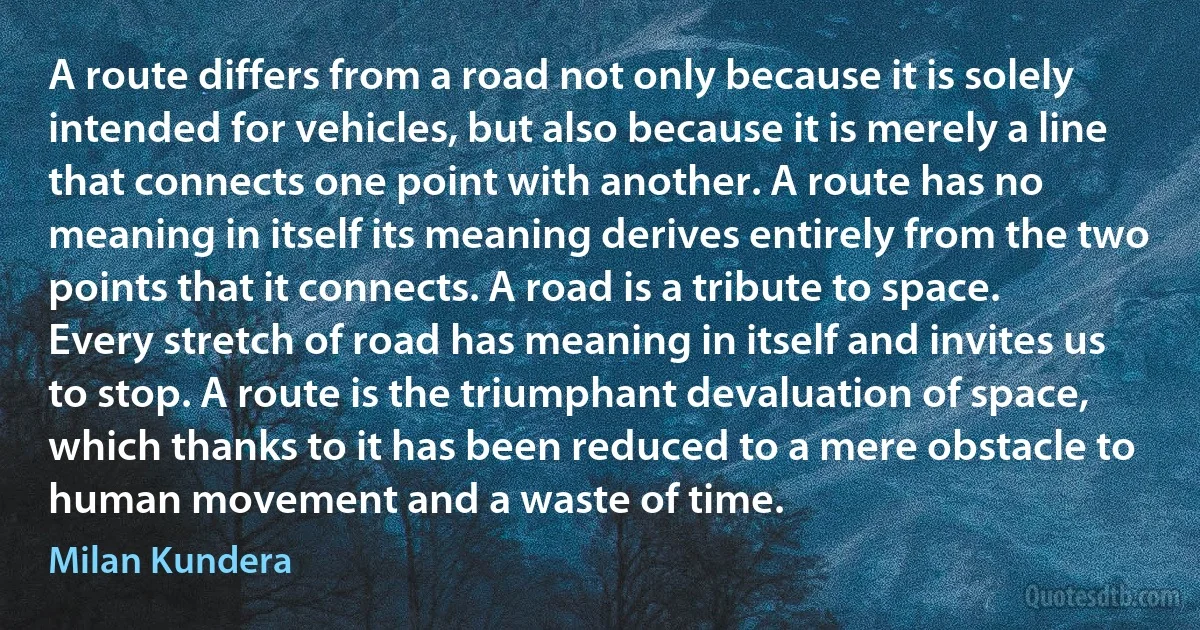 A route differs from a road not only because it is solely intended for vehicles, but also because it is merely a line that connects one point with another. A route has no meaning in itself its meaning derives entirely from the two points that it connects. A road is a tribute to space. Every stretch of road has meaning in itself and invites us to stop. A route is the triumphant devaluation of space, which thanks to it has been reduced to a mere obstacle to human movement and a waste of time. (Milan Kundera)