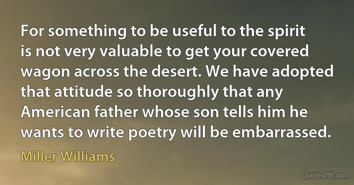 For something to be useful to the spirit is not very valuable to get your covered wagon across the desert. We have adopted that attitude so thoroughly that any American father whose son tells him he wants to write poetry will be embarrassed. (Miller Williams)