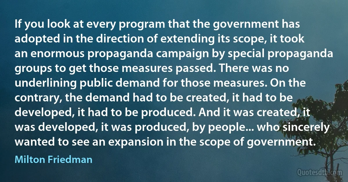 If you look at every program that the government has adopted in the direction of extending its scope, it took an enormous propaganda campaign by special propaganda groups to get those measures passed. There was no underlining public demand for those measures. On the contrary, the demand had to be created, it had to be developed, it had to be produced. And it was created, it was developed, it was produced, by people... who sincerely wanted to see an expansion in the scope of government. (Milton Friedman)