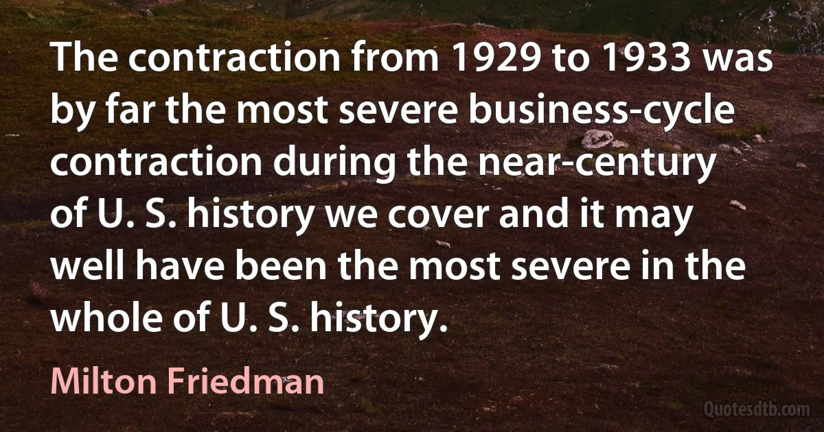 The contraction from 1929 to 1933 was by far the most severe business-cycle contraction during the near-century of U. S. history we cover and it may well have been the most severe in the whole of U. S. history. (Milton Friedman)