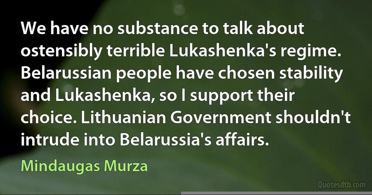 We have no substance to talk about ostensibly terrible Lukashenka's regime. Belarussian people have chosen stability and Lukashenka, so I support their choice. Lithuanian Government shouldn't intrude into Belarussia's affairs. (Mindaugas Murza)