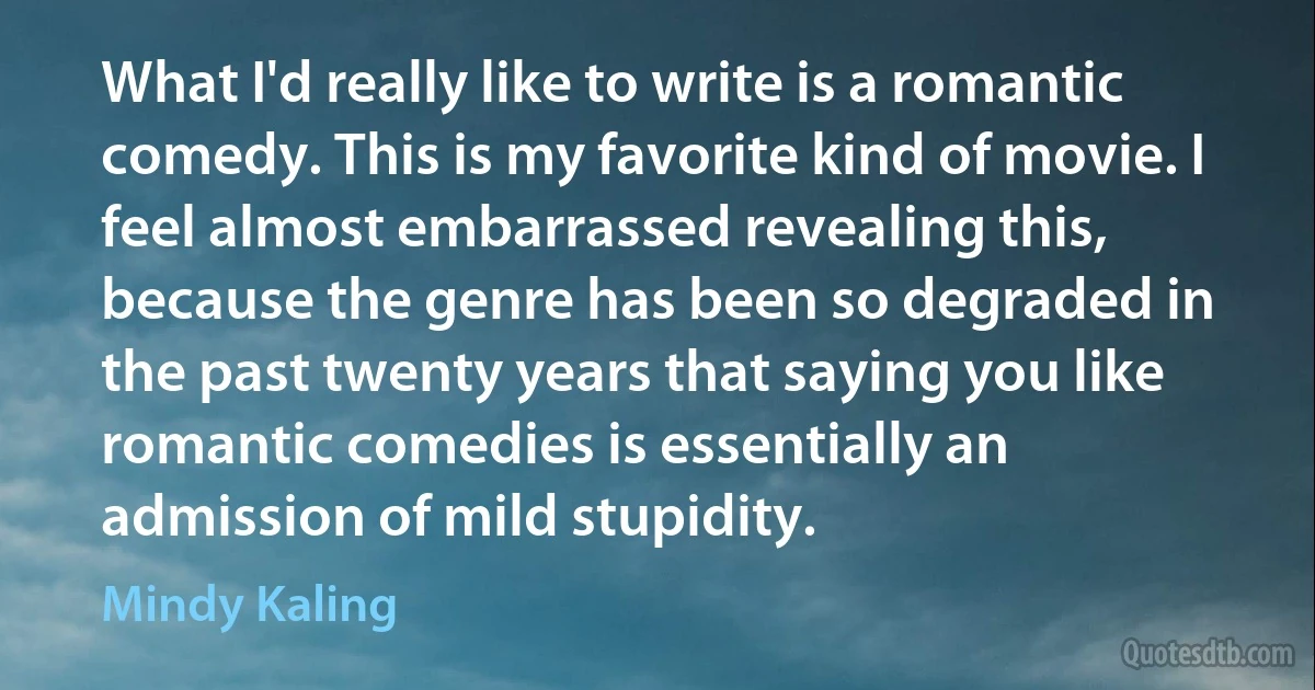 What I'd really like to write is a romantic comedy. This is my favorite kind of movie. I feel almost embarrassed revealing this, because the genre has been so degraded in the past twenty years that saying you like romantic comedies is essentially an admission of mild stupidity. (Mindy Kaling)