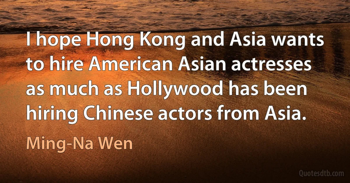 I hope Hong Kong and Asia wants to hire American Asian actresses as much as Hollywood has been hiring Chinese actors from Asia. (Ming-Na Wen)