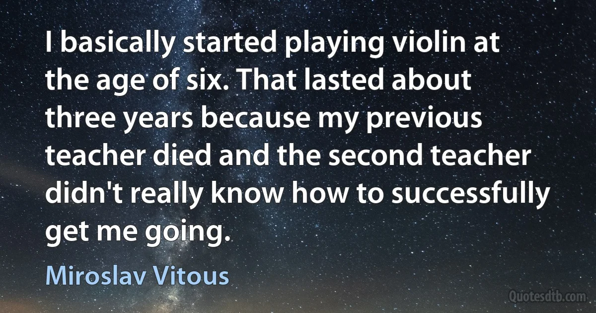 I basically started playing violin at the age of six. That lasted about three years because my previous teacher died and the second teacher didn't really know how to successfully get me going. (Miroslav Vitous)