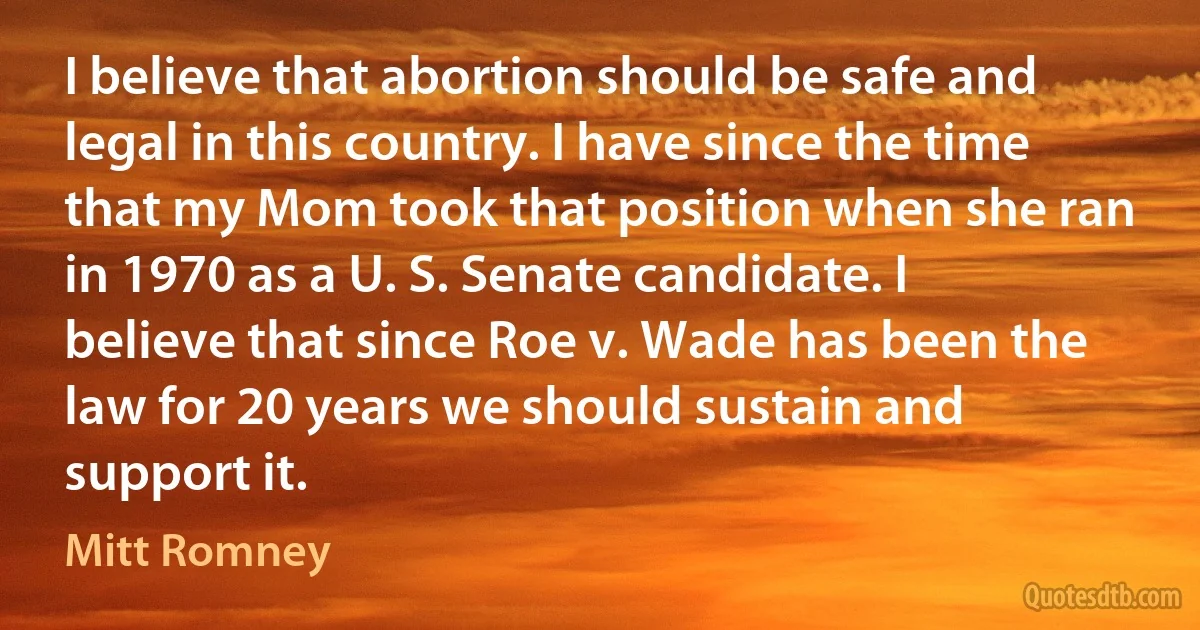 I believe that abortion should be safe and legal in this country. I have since the time that my Mom took that position when she ran in 1970 as a U. S. Senate candidate. I believe that since Roe v. Wade has been the law for 20 years we should sustain and support it. (Mitt Romney)