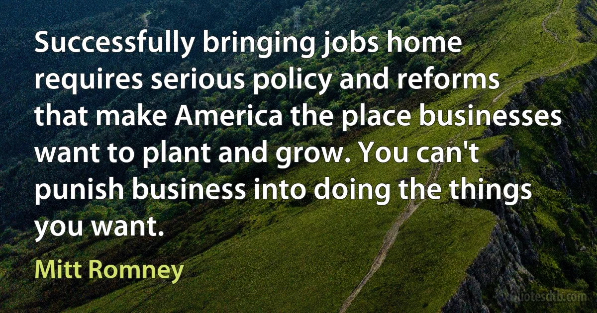 Successfully bringing jobs home requires serious policy and reforms that make America the place businesses want to plant and grow. You can't punish business into doing the things you want. (Mitt Romney)