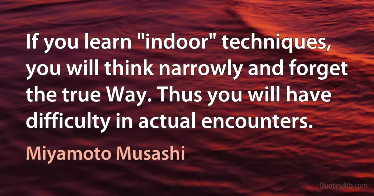 If you learn "indoor" techniques, you will think narrowly and forget the true Way. Thus you will have difficulty in actual encounters. (Miyamoto Musashi)