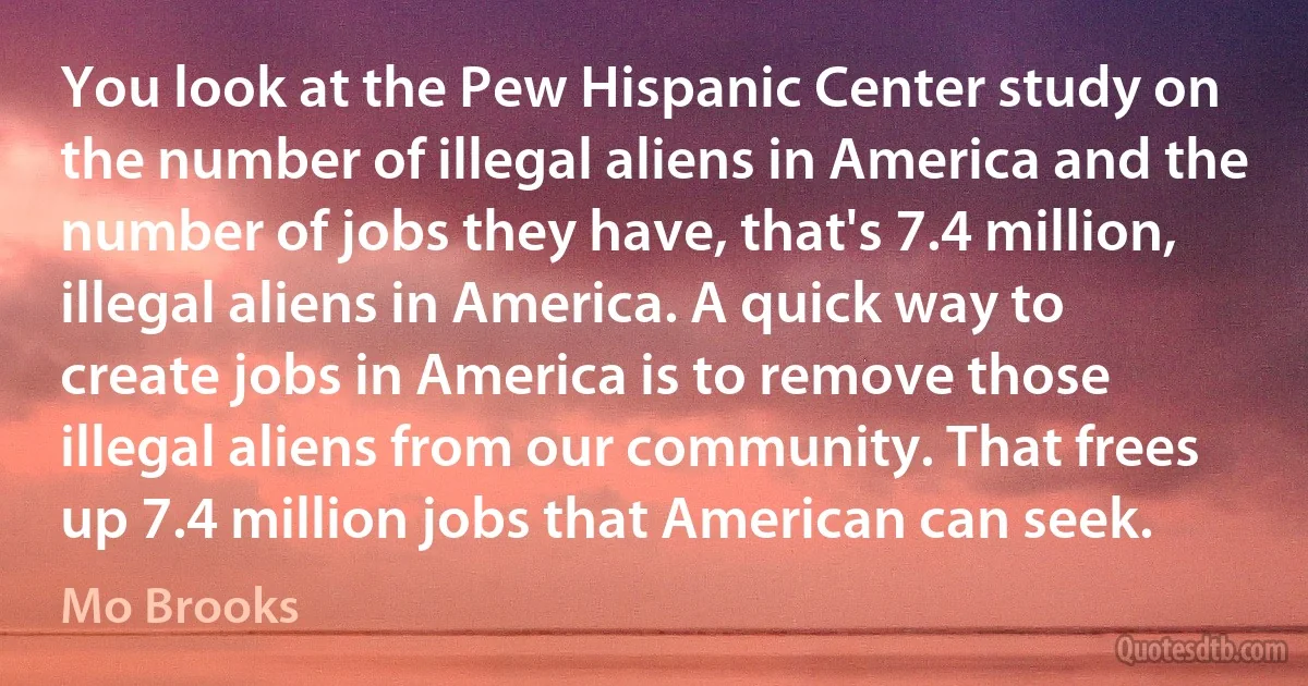 You look at the Pew Hispanic Center study on the number of illegal aliens in America and the number of jobs they have, that's 7.4 million, illegal aliens in America. A quick way to create jobs in America is to remove those illegal aliens from our community. That frees up 7.4 million jobs that American can seek. (Mo Brooks)