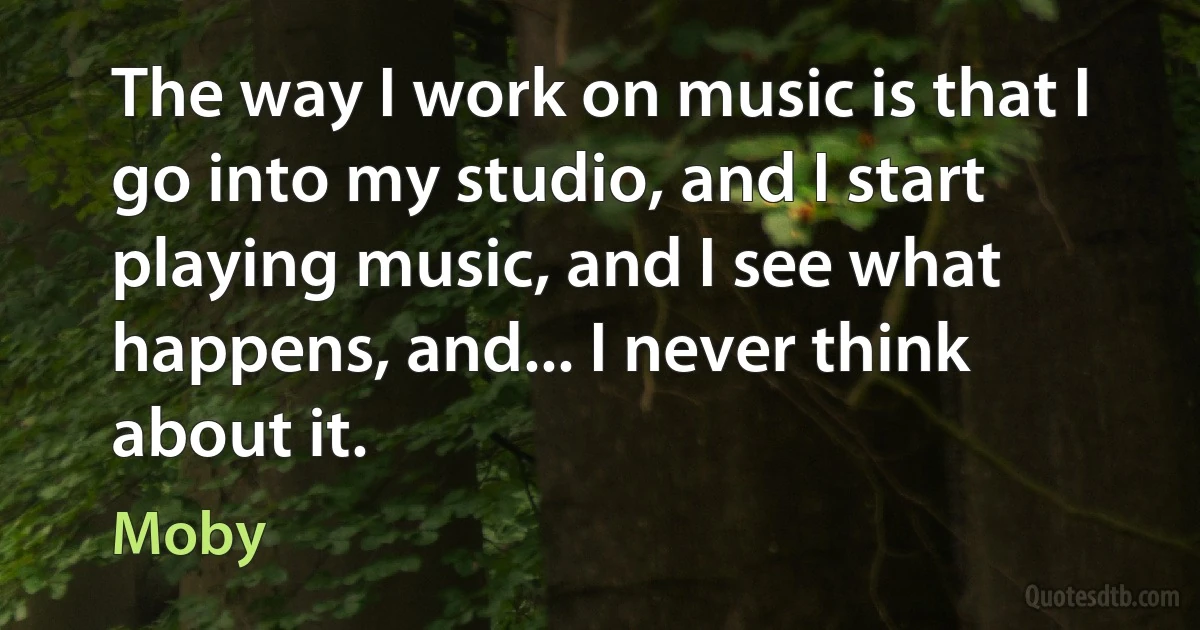 The way I work on music is that I go into my studio, and I start playing music, and I see what happens, and... I never think about it. (Moby)