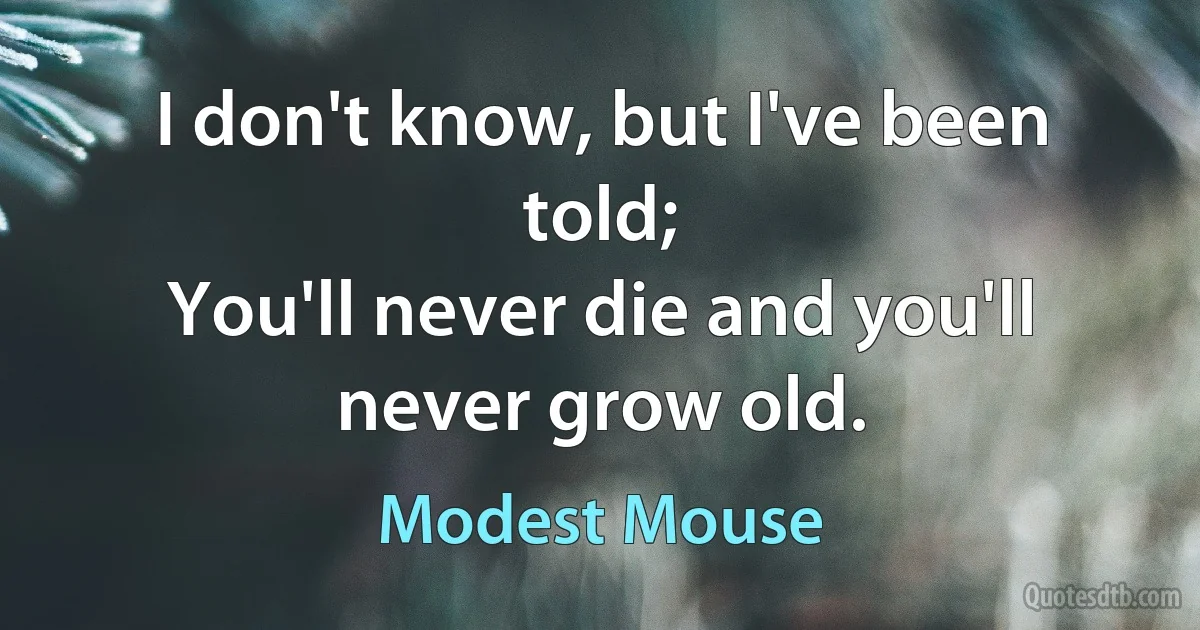 I don't know, but I've been told;
You'll never die and you'll never grow old. (Modest Mouse)