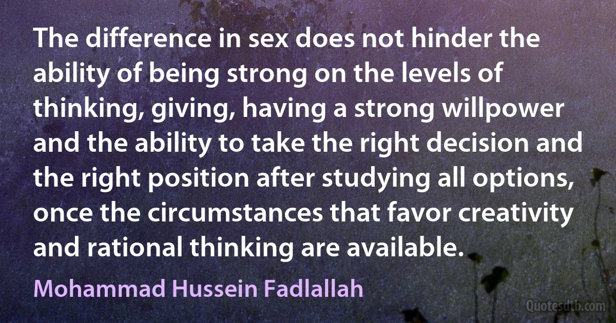 The difference in sex does not hinder the ability of being strong on the levels of thinking, giving, having a strong willpower and the ability to take the right decision and the right position after studying all options, once the circumstances that favor creativity and rational thinking are available. (Mohammad Hussein Fadlallah)