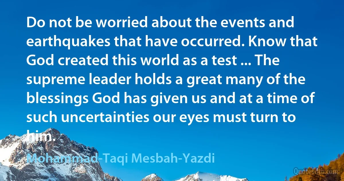 Do not be worried about the events and earthquakes that have occurred. Know that God created this world as a test ... The supreme leader holds a great many of the blessings God has given us and at a time of such uncertainties our eyes must turn to him. (Mohammad-Taqi Mesbah-Yazdi)