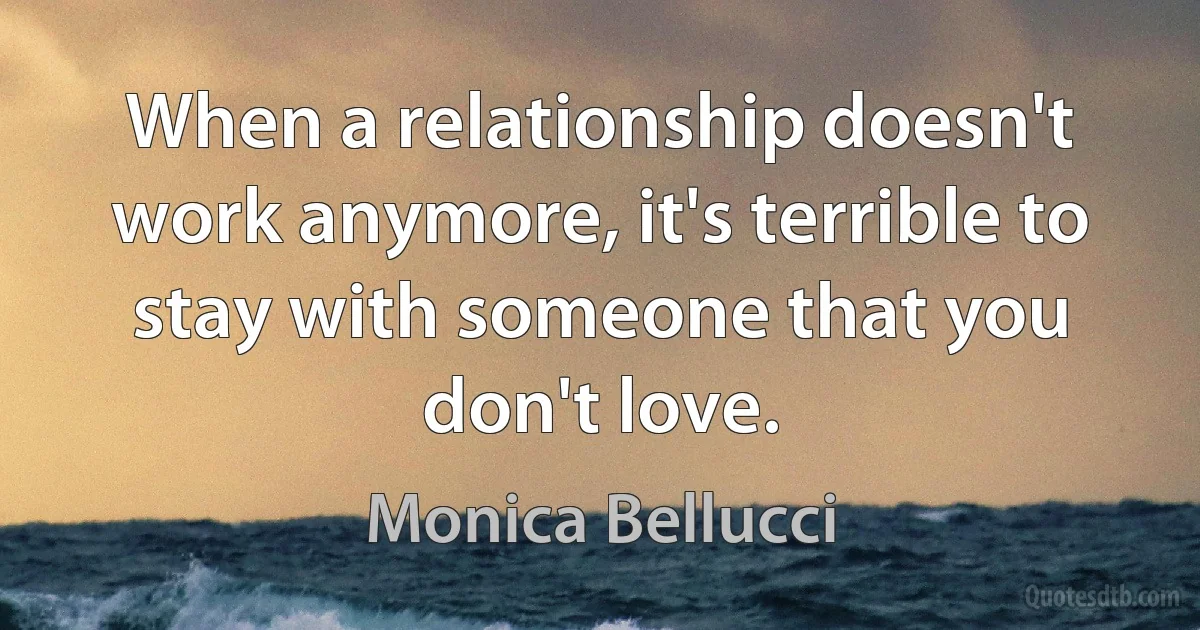 When a relationship doesn't work anymore, it's terrible to stay with someone that you don't love. (Monica Bellucci)