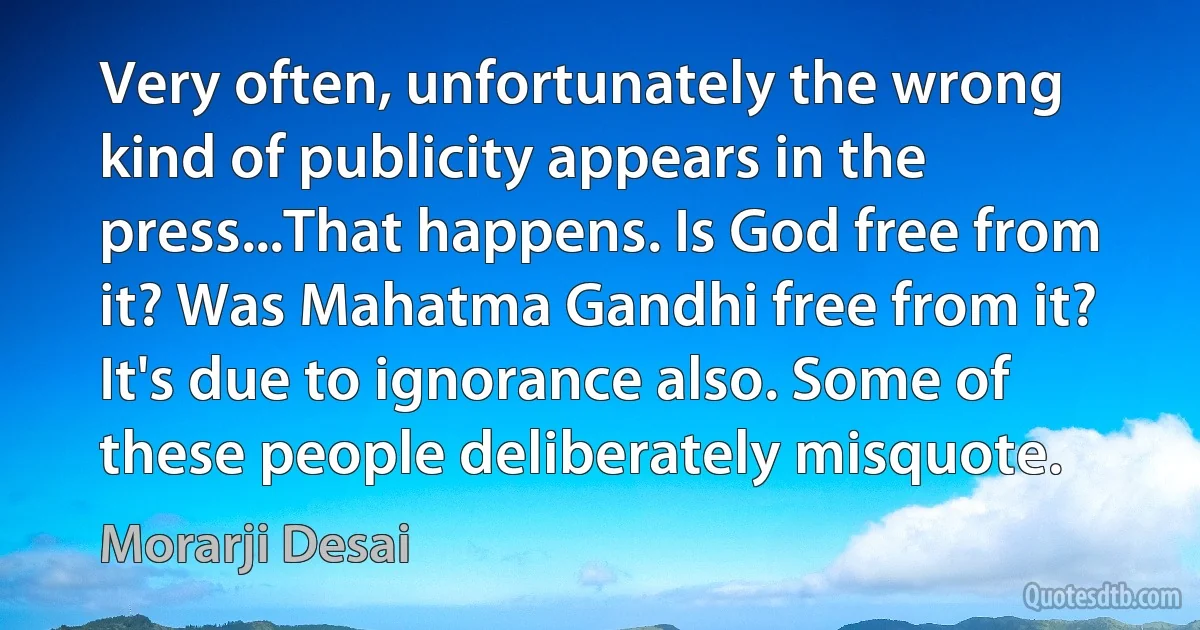 Very often, unfortunately the wrong kind of publicity appears in the press...That happens. Is God free from it? Was Mahatma Gandhi free from it? It's due to ignorance also. Some of these people deliberately misquote. (Morarji Desai)