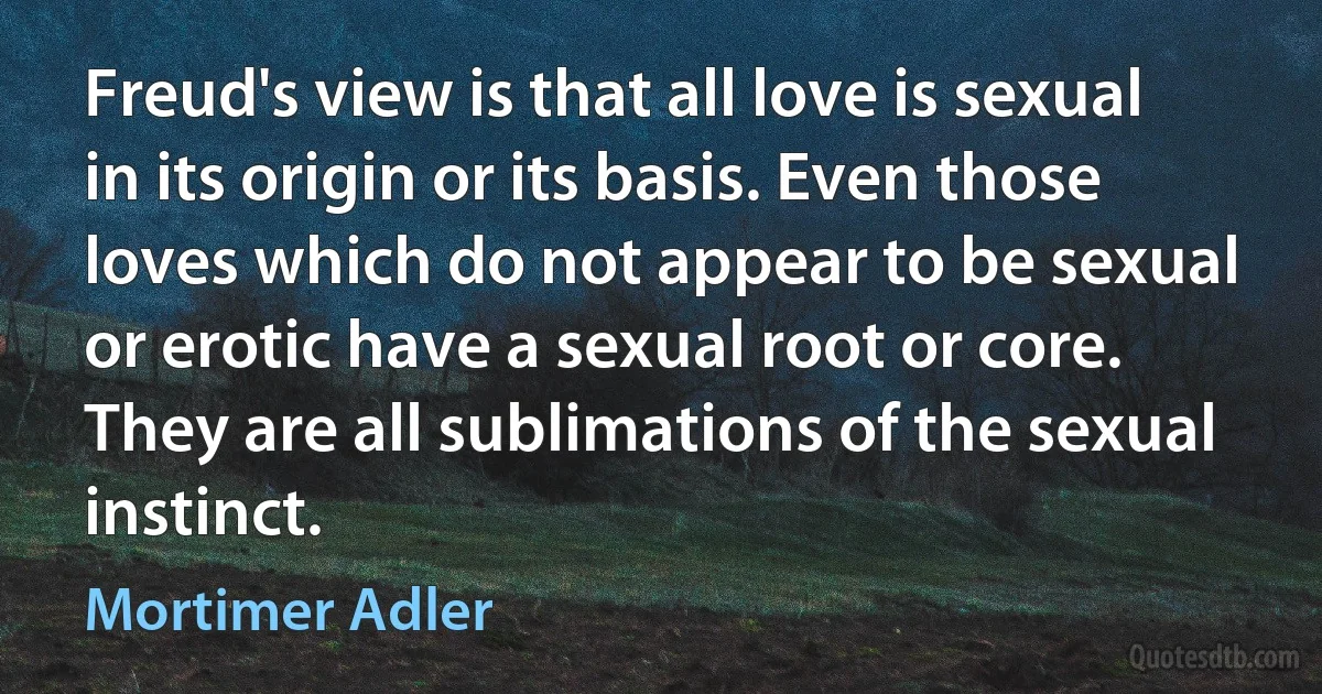 Freud's view is that all love is sexual in its origin or its basis. Even those loves which do not appear to be sexual or erotic have a sexual root or core. They are all sublimations of the sexual instinct. (Mortimer Adler)