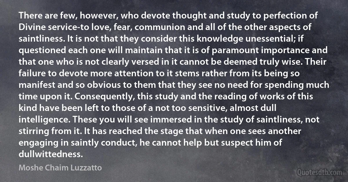 There are few, however, who devote thought and study to perfection of Divine service-to love, fear, communion and all of the other aspects of saintliness. It is not that they consider this knowledge unessential; if questioned each one will maintain that it is of paramount importance and that one who is not clearly versed in it cannot be deemed truly wise. Their failure to devote more attention to it stems rather from its being so manifest and so obvious to them that they see no need for spending much time upon it. Consequently, this study and the reading of works of this kind have been left to those of a not too sensitive, almost dull intelligence. These you will see immersed in the study of saintliness, not stirring from it. It has reached the stage that when one sees another engaging in saintly conduct, he cannot help but suspect him of dullwittedness. (Moshe Chaim Luzzatto)