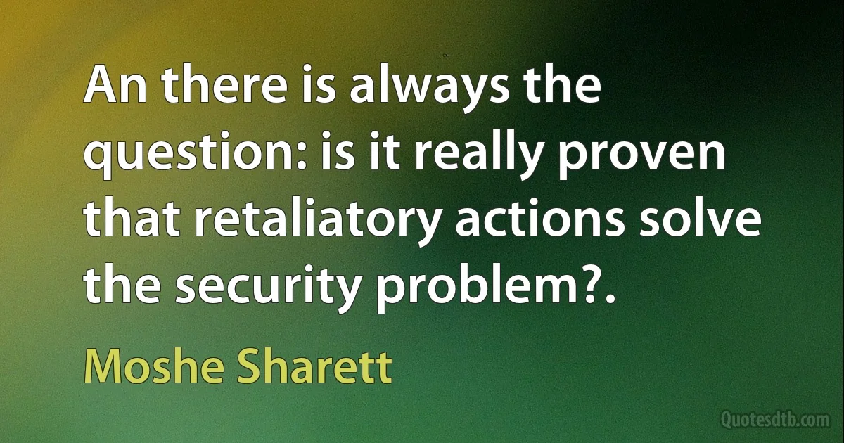 An there is always the question: is it really proven that retaliatory actions solve the security problem?. (Moshe Sharett)