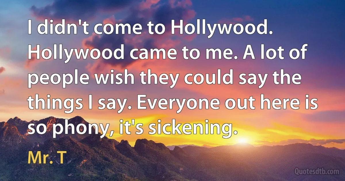 I didn't come to Hollywood. Hollywood came to me. A lot of people wish they could say the things I say. Everyone out here is so phony, it's sickening. (Mr. T)