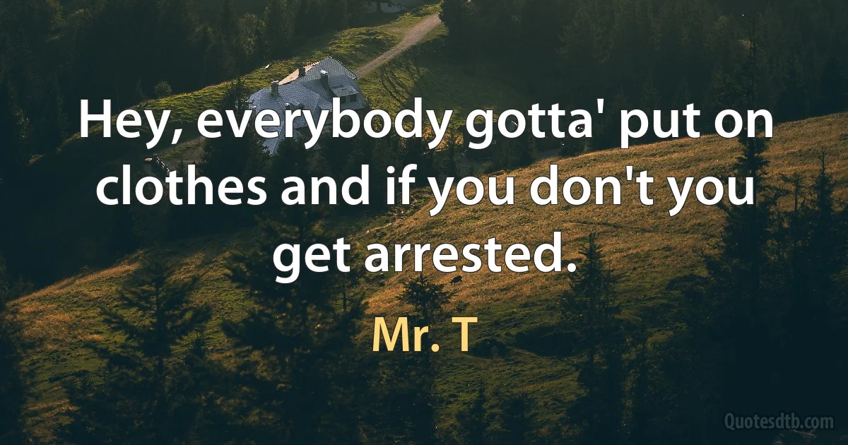 Hey, everybody gotta' put on clothes and if you don't you get arrested. (Mr. T)