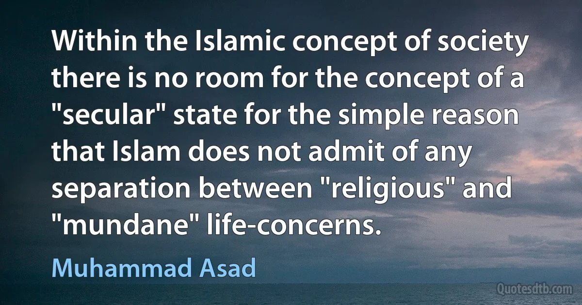 Within the Islamic concept of society there is no room for the concept of a "secular" state for the simple reason that Islam does not admit of any separation between "religious" and "mundane" life-concerns. (Muhammad Asad)