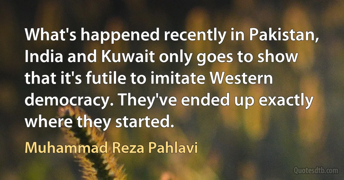 What's happened recently in Pakistan, India and Kuwait only goes to show that it's futile to imitate Western democracy. They've ended up exactly where they started. (Muhammad Reza Pahlavi)