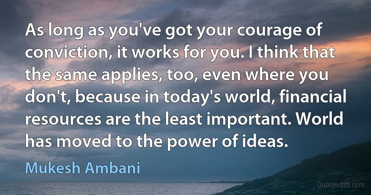 As long as you've got your courage of conviction, it works for you. I think that the same applies, too, even where you don't, because in today's world, financial resources are the least important. World has moved to the power of ideas. (Mukesh Ambani)