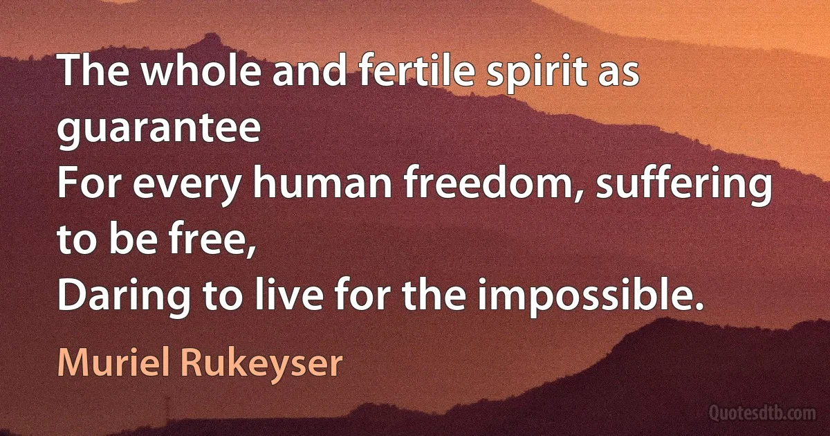 The whole and fertile spirit as guarantee
For every human freedom, suffering to be free,
Daring to live for the impossible. (Muriel Rukeyser)