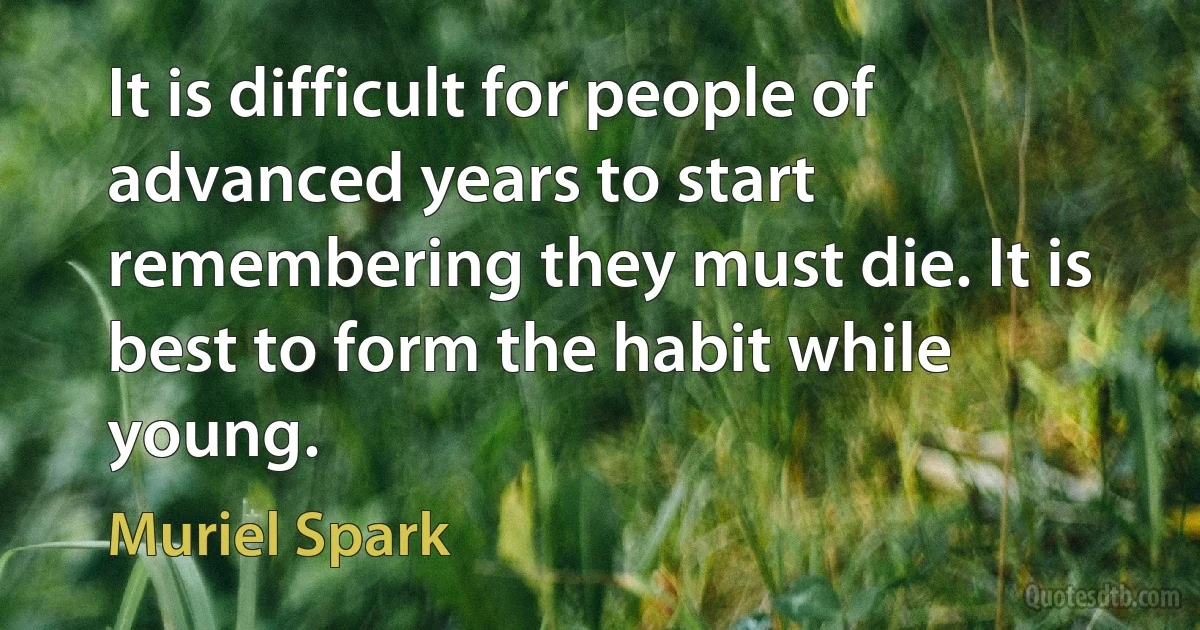 It is difficult for people of advanced years to start remembering they must die. It is best to form the habit while young. (Muriel Spark)