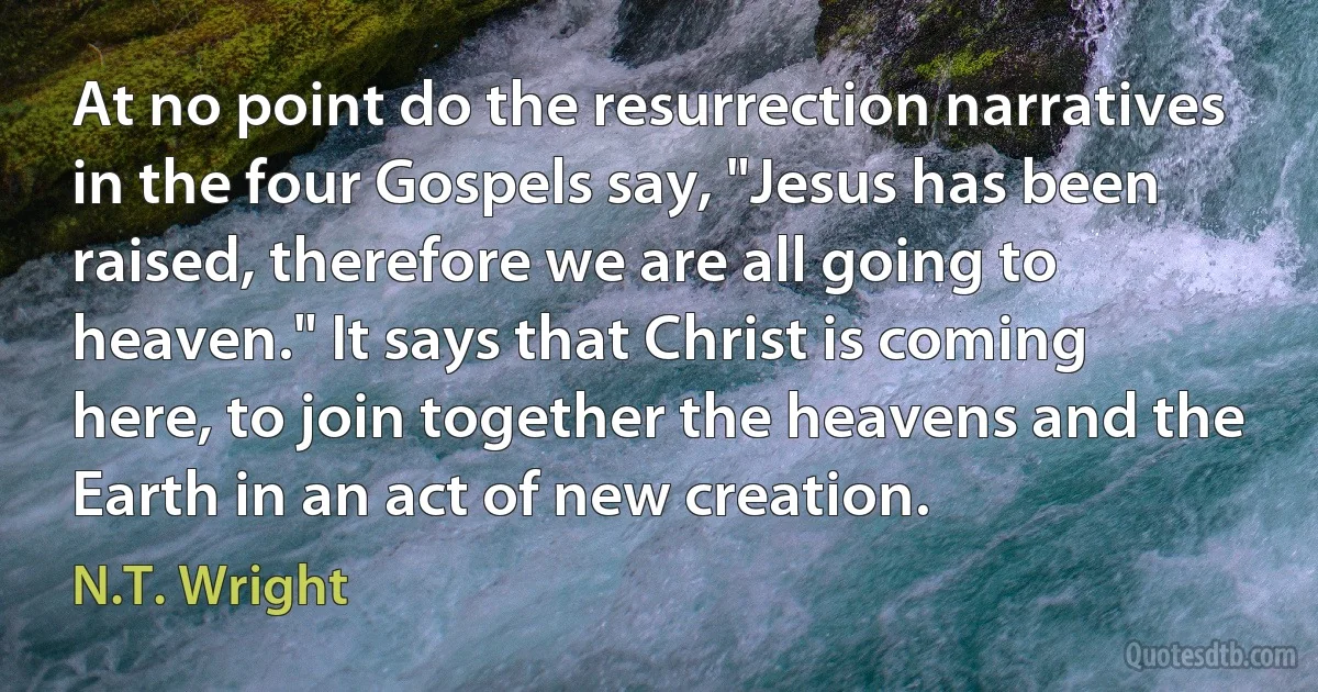 At no point do the resurrection narratives in the four Gospels say, "Jesus has been raised, therefore we are all going to heaven." It says that Christ is coming here, to join together the heavens and the Earth in an act of new creation. (N.T. Wright)