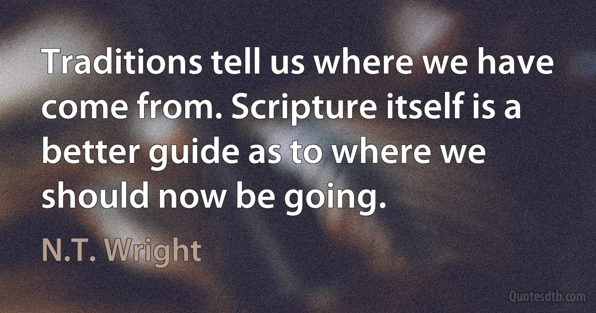 Traditions tell us where we have come from. Scripture itself is a better guide as to where we should now be going. (N.T. Wright)