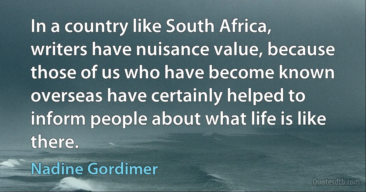 In a country like South Africa, writers have nuisance value, because those of us who have become known overseas have certainly helped to inform people about what life is like there. (Nadine Gordimer)