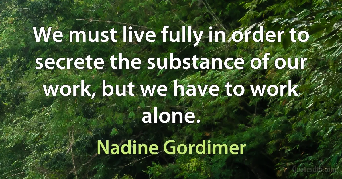 We must live fully in order to secrete the substance of our work, but we have to work alone. (Nadine Gordimer)