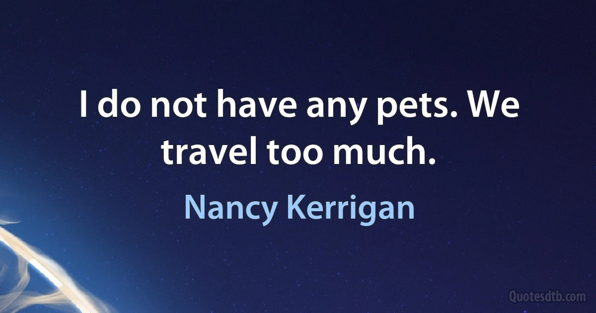 I do not have any pets. We travel too much. (Nancy Kerrigan)