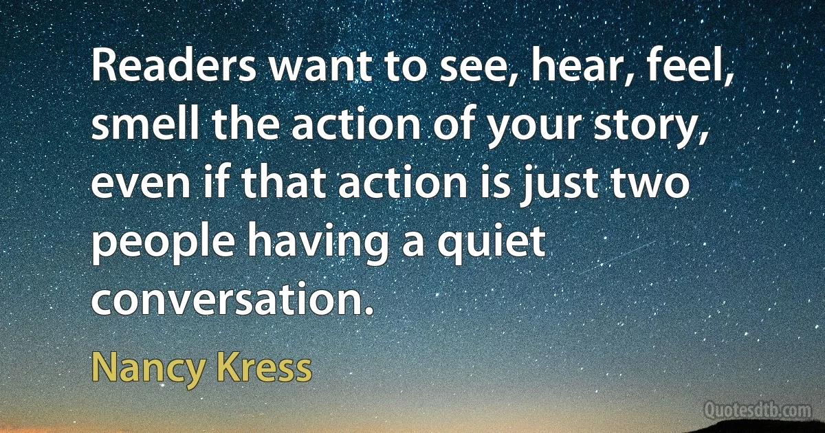 Readers want to see, hear, feel, smell the action of your story, even if that action is just two people having a quiet conversation. (Nancy Kress)