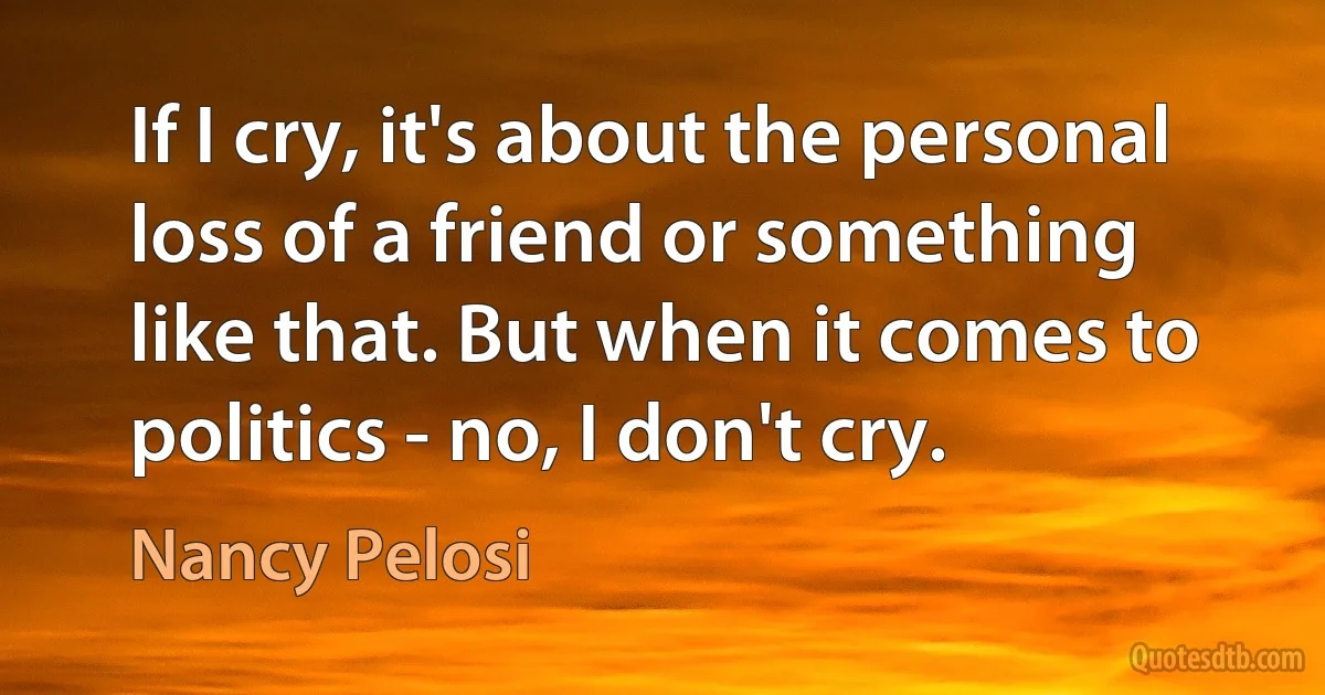 If I cry, it's about the personal loss of a friend or something like that. But when it comes to politics - no, I don't cry. (Nancy Pelosi)