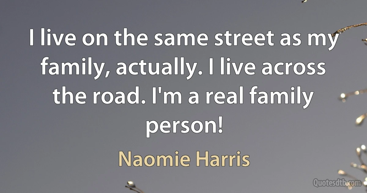 I live on the same street as my family, actually. I live across the road. I'm a real family person! (Naomie Harris)