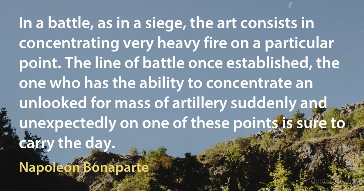 In a battle, as in a siege, the art consists in concentrating very heavy fire on a particular point. The line of battle once established, the one who has the ability to concentrate an unlooked for mass of artillery suddenly and unexpectedly on one of these points is sure to carry the day. (Napoleon Bonaparte)