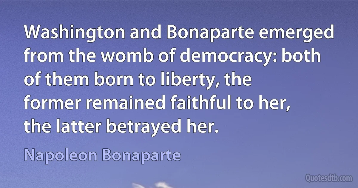 Washington and Bonaparte emerged from the womb of democracy: both of them born to liberty, the former remained faithful to her, the latter betrayed her. (Napoleon Bonaparte)