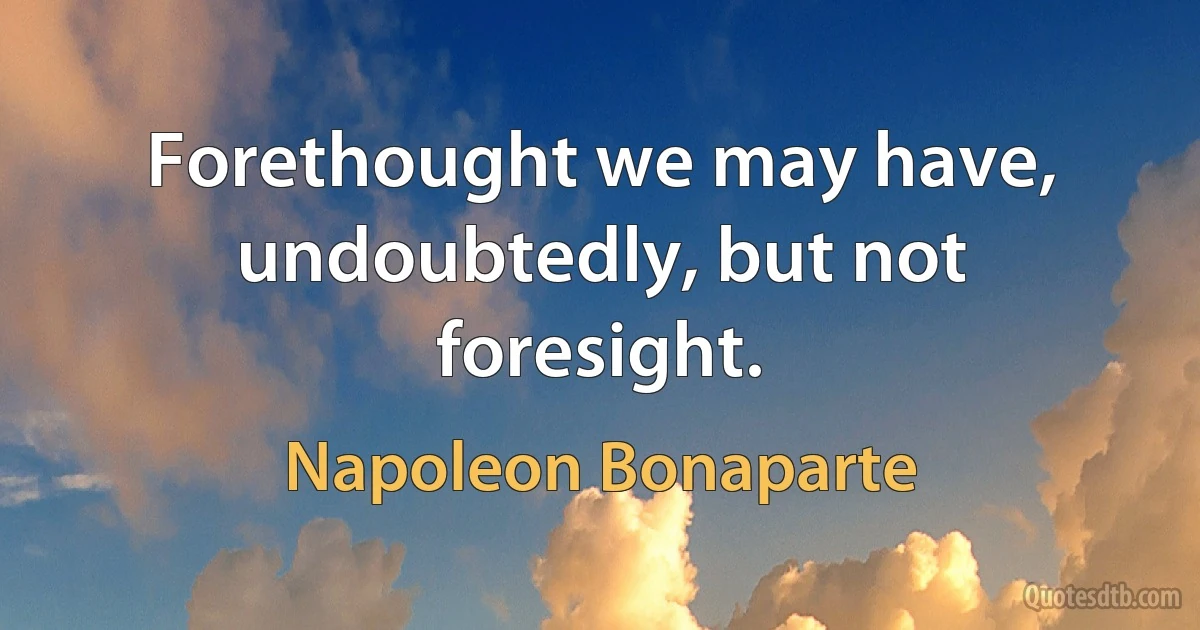 Forethought we may have, undoubtedly, but not foresight. (Napoleon Bonaparte)