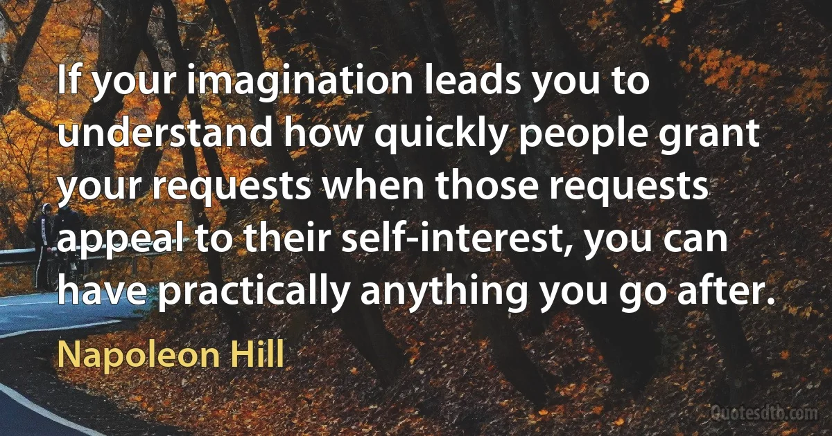 If your imagination leads you to understand how quickly people grant your requests when those requests appeal to their self-interest, you can have practically anything you go after. (Napoleon Hill)