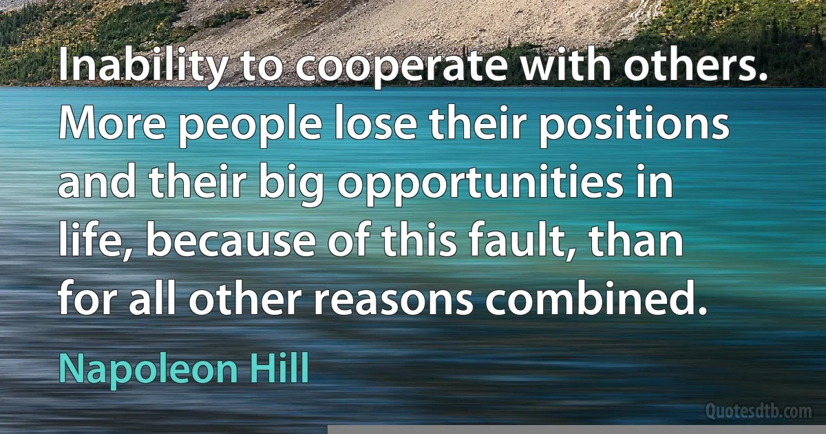 Inability to cooperate with others. More people lose their positions and their big opportunities in life, because of this fault, than for all other reasons combined. (Napoleon Hill)