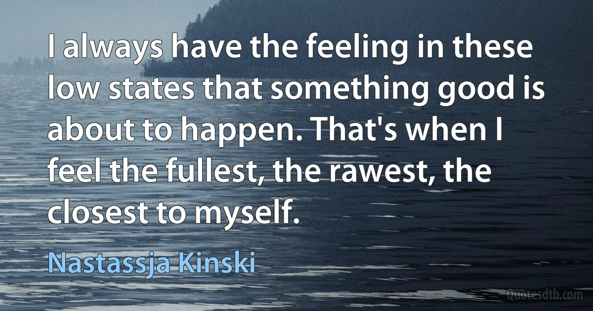 I always have the feeling in these low states that something good is about to happen. That's when I feel the fullest, the rawest, the closest to myself. (Nastassja Kinski)