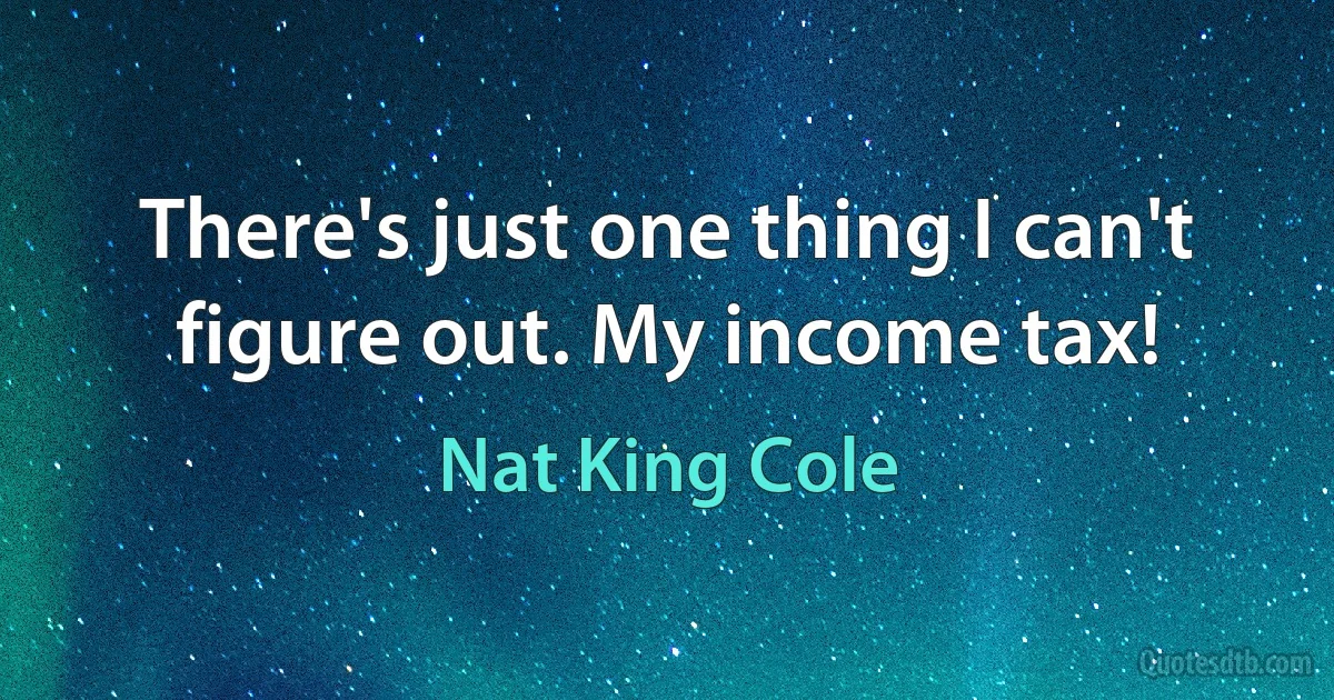 There's just one thing I can't figure out. My income tax! (Nat King Cole)