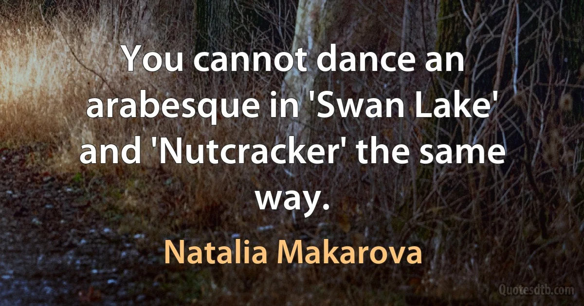 You cannot dance an arabesque in 'Swan Lake' and 'Nutcracker' the same way. (Natalia Makarova)