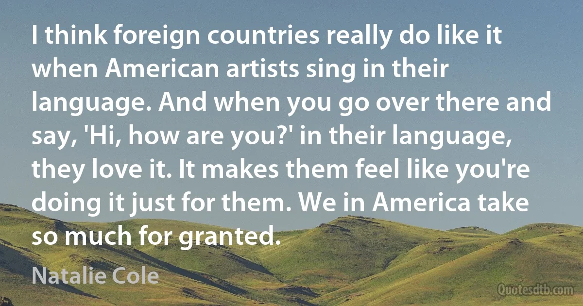 I think foreign countries really do like it when American artists sing in their language. And when you go over there and say, 'Hi, how are you?' in their language, they love it. It makes them feel like you're doing it just for them. We in America take so much for granted. (Natalie Cole)