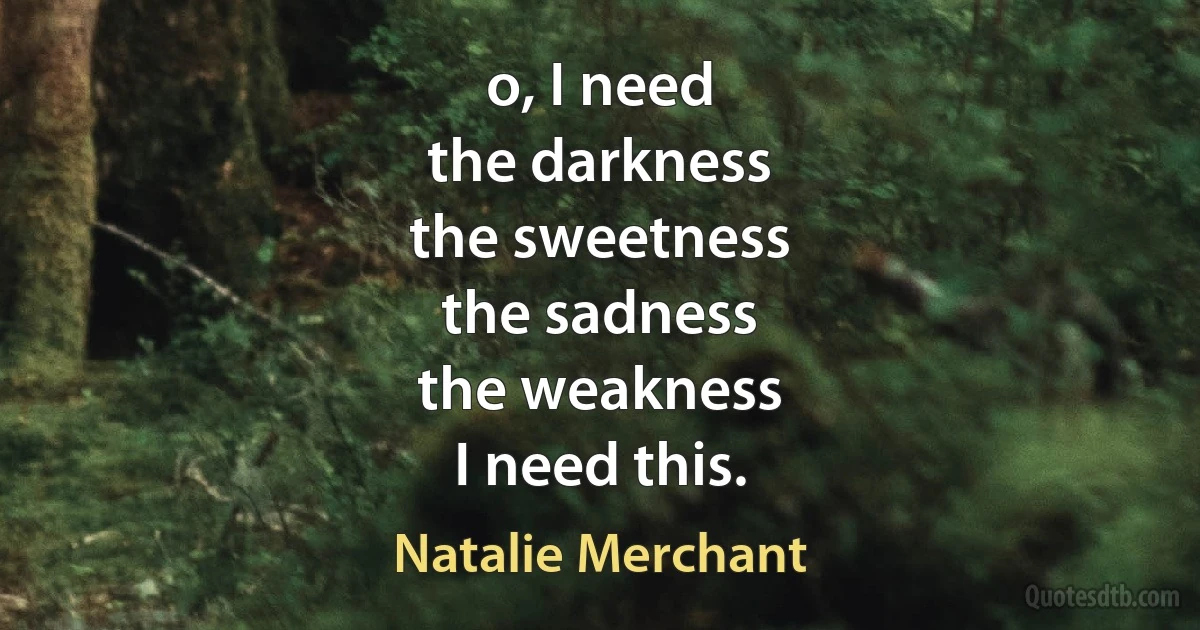 o, I need
the darkness
the sweetness
the sadness
the weakness
I need this. (Natalie Merchant)